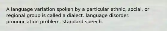 A language variation spoken by a particular ethnic, social, or regional group is called a dialect. language disorder. pronunciation problem. standard speech.