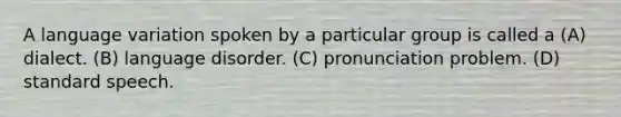 A language variation spoken by a particular group is called a (A) dialect. (B) language disorder. (C) pronunciation problem. (D) standard speech.