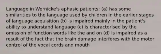 Language in Wernicke's aphasic patients: (a) has some similarities to the language used by children in the earlier stages of language acquisition (b) is impaired mainly in the patient's ability to understand language (c) is characterised by the omission of function words like the and on (d) is impaired as a result of the fact that the brain damage interferes with the motor control of the vocal cords and mouth