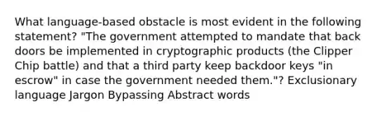 What language-based obstacle is most evident in the following statement? "The government attempted to mandate that back doors be implemented in cryptographic products (the Clipper Chip battle) and that a third party keep backdoor keys "in escrow" in case the government needed them."? Exclusionary language Jargon Bypassing Abstract words