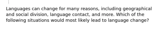 Languages can change for many reasons, including geographical and social division, language contact, and more. Which of the following situations would most likely lead to language change?