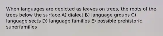 When languages are depicted as leaves on trees, the roots of the trees below the surface A) dialect B) language groups C) language sects D) language families E) possible prehistoric superfamilies