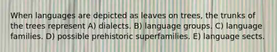 When languages are depicted as leaves on trees, the trunks of the trees represent A) dialects. B) language groups. C) language families. D) possible prehistoric superfamilies. E) language sects.