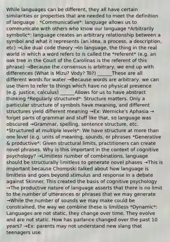 While languages can be different, they all have certain similarities or properties that are needed to meet the definition of language : *Communicative*: language allows us to communicate with others who know our language *Arbitrarily symbolic*: language creates an arbitrary relationship between a symbol and what it represents (an idea, a process, a description, etc) →Like dual code theory →In language, the thing in the real world in which a word refers to is called the *referent* (e.g. an oak tree in the Court of the Carolinas is the referent of this phrase) →Because the consensus is arbitrary, we end up with differences (What is Mizu? Vody? Tó?) ______These are all different words for water →Because words are arbitrary, we can use them to refer to things which have no physical presence (e.g. justice, calculus) ______Allows for us to have abstract thinking *Regularly structured*: Structure matters. Only a particular structure of symbols have meaning, and different structures yield different meaning →Ex: Wernicke's Aphasia → forget parts of grammar and stuff like that, so language was obscured →Grammar, spelling, sentence structure, etc. *Structured at multiple levels*: We have structure at more than one level (e.g. units of meaning, sounds, or phrases *Generative & productive*: Given structural limits, practitioners can create novel phrases. Why is this important in the context of cognitive psychology? →Limitless number of combinations, language should be structurally limitless to generate novel phases →This is important because Chompski talked about how language is limitless and goes beyond stimulus and response in a debate against Skinner. This created the basis of cognitive psychology →The productive nature of language asserts that there is no limit to the number of utterances or phrases that we may generate →While the number of sounds we may make could be constrained, the way we combine these is limitless *Dynamic*: Languages are not static, they change over time. They evolve and are not static. How has parlance changed over the past 10 years? →Ex: parents may not understand new slang that teenagers use.