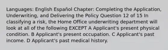 Languages: English Español Chapter: Completing the Application, Underwriting, and Delivering the Policy Question 12 of 15 In classifying a risk, the Home Office underwriting department will look at all of the following EXCEPT A Applicant's present physical condition. B Applicant's present occupation. C Applicant's past income. D Applicant's past medical history.