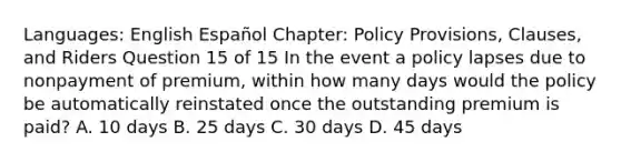 Languages: English Español Chapter: Policy Provisions, Clauses, and Riders Question 15 of 15 In the event a policy lapses due to nonpayment of premium, within how many days would the policy be automatically reinstated once the outstanding premium is paid? A. 10 days B. 25 days C. 30 days D. 45 days