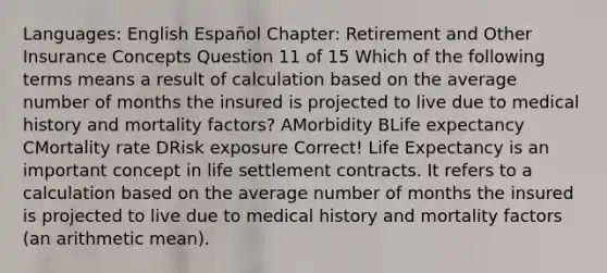 Languages: English Español Chapter: Retirement and Other Insurance Concepts Question 11 of 15 Which of the following terms means a result of calculation based on the average number of months the insured is projected to live due to medical history and mortality factors? AMorbidity BLife expectancy CMortality rate DRisk exposure Correct! Life Expectancy is an important concept in life settlement contracts. It refers to a calculation based on the average number of months the insured is projected to live due to medical history and mortality factors (an arithmetic mean).