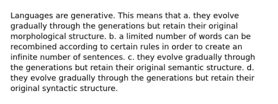 Languages are generative. This means that a. they evolve gradually through the generations but retain their original morphological structure. b. a limited number of words can be recombined according to certain rules in order to create an infinite number of sentences. c. they evolve gradually through the generations but retain their original semantic structure. d. they evolve gradually through the generations but retain their original syntactic structure.