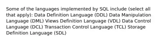 Some of the languages implemented by SQL include (select all that apply): Data Definition Language (DDL) Data Manipulation Language (DML) Views Definition Language (VDL) Data Control Language (DCL) Transaction Control Language (TCL) Storage Definition Language (SDL)