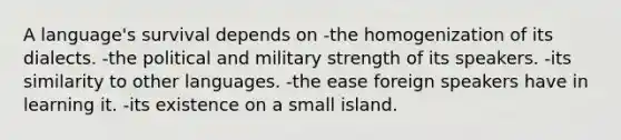 A language's survival depends on -the homogenization of its dialects. -the political and military strength of its speakers. -its similarity to other languages. -the ease foreign speakers have in learning it. -its existence on a small island.