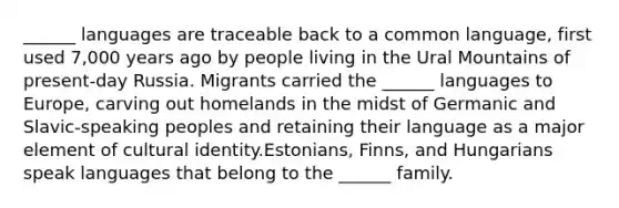 ______ languages are traceable back to a common language, first used 7,000 years ago by people living in the Ural Mountains of present-day Russia. Migrants carried the ______ languages to Europe, carving out homelands in the midst of Germanic and Slavic-speaking peoples and retaining their language as a major element of cultural identity.Estonians, Finns, and Hungarians speak languages that belong to the ______ family.