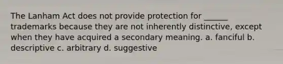 The Lanham Act does not provide protection for ______ trademarks because they are not inherently distinctive, except when they have acquired a secondary meaning. a. fanciful b. descriptive c. arbitrary d. suggestive