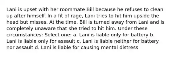 Lani is upset with her roommate Bill because he refuses to clean up after himself. In a fit of rage, Lani tries to hit him upside the head but misses. At the time, Bill is turned away from Lani and is completely unaware that she tried to hit him. Under these circumstances: Select one: a. Lani is liable only for battery b. Lani is liable only for assault c. Lani is liable neither for battery nor assault d. Lani is liable for causing mental distress