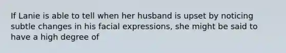 If Lanie is able to tell when her husband is upset by noticing subtle changes in his facial expressions, she might be said to have a high degree of