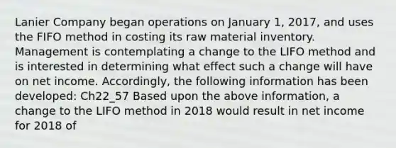 Lanier Company began operations on January 1, 2017, and uses the FIFO method in costing its raw material inventory. Management is contemplating a change to the LIFO method and is interested in determining what effect such a change will have on net income. Accordingly, the following information has been developed: Ch22_57 Based upon the above information, a change to the LIFO method in 2018 would result in net income for 2018 of