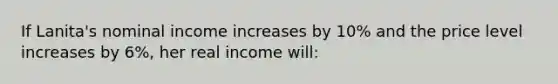 If Lanita's nominal income increases by 10% and the price level increases by 6%, her real income will: