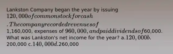 Lankston Company began the year by issuing 120,000 of common stock for cash. The company recorded revenues of1,160,000, expenses of 960,000, and paid dividends of60,000. What was Lankston's net income for the year? a.120,000 b.200,000 c.140,000 d.260,000