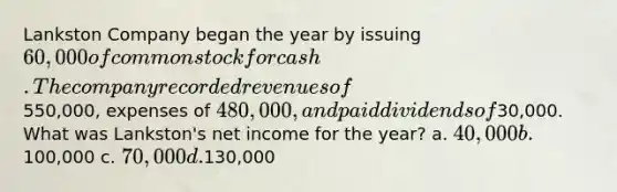 Lankston Company began the year by issuing 60,000 of common stock for cash. The company recorded revenues of550,000, expenses of 480,000, and paid dividends of30,000. What was Lankston's net income for the year? a. 40,000 b.100,000 c. 70,000 d.130,000