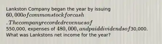 Lankston Company began the year by issuing 60,000 of common stock for cash. The company recorded revenues of550,000, expenses of 480,000, and paid dividends of30,000. What was Lankstons net income for the year?