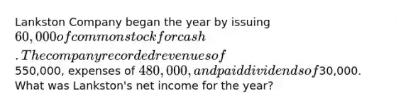 Lankston Company began the year by issuing 60,000 of common stock for cash. The company recorded revenues of550,000, expenses of 480,000, and paid dividends of30,000. What was Lankston's net income for the year?