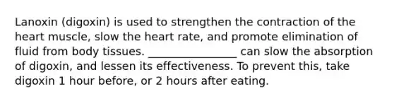 Lanoxin (digoxin) is used to strengthen the contraction of the heart muscle, slow the heart rate, and promote elimination of fluid from body tissues. ________________ can slow the absorption of digoxin, and lessen its effectiveness. To prevent this, take digoxin 1 hour before, or 2 hours after eating.