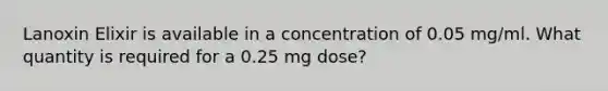 Lanoxin Elixir is available in a concentration of 0.05 mg/ml. What quantity is required for a 0.25 mg dose?