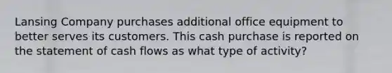 Lansing Company purchases additional office equipment to better serves its customers. This cash purchase is reported on the statement of cash flows as what type of activity?