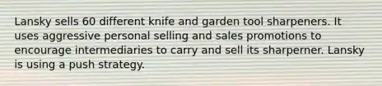 Lansky sells 60 different knife and garden tool sharpeners. It uses aggressive personal selling and sales promotions to encourage intermediaries to carry and sell its sharperner. Lansky is using a push strategy.