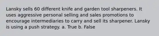 Lansky sells 60 different knife and garden tool sharpeners. It uses aggressive personal selling and sales promotions to encourage intermediaries to carry and sell its sharpener. Lansky is using a push strategy. a. True b. False