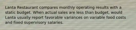 Lanta Restaurant compares monthly operating results with a static budget. When actual sales are less than budget, would Lanta usually report favorable variances on variable food costs and fixed supervisory salaries.