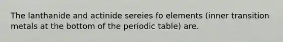 The lanthanide and actinide sereies fo elements (inner transition metals at the bottom of the periodic table) are.