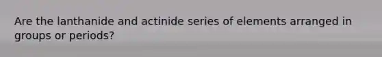 Are the lanthanide and actinide series of elements arranged in groups or periods?