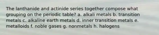 The lanthanide and actinide series together compose what grouping on the periodic table? a. alkali metals b. transition metals c. alkaline earth metals d. inner transition metals e. metalloids f. noble gases g. nonmetals h. halogens