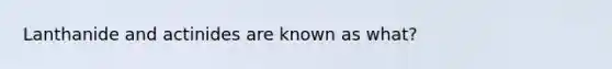 Lanthanide and actinides are known as what?