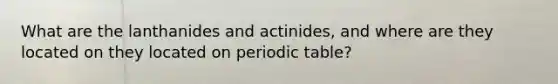 What are the lanthanides and actinides, and where are they located on they located on periodic table?