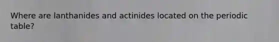 Where are lanthanides and actinides located on the periodic table?