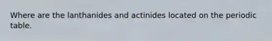 Where are the lanthanides and actinides located on the periodic table.