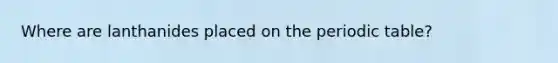 Where are lanthanides placed on the periodic table?