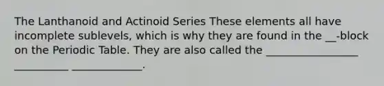 The Lanthanoid and Actinoid Series These elements all have incomplete sublevels, which is why they are found in the __-block on <a href='https://www.questionai.com/knowledge/kIrBULvFQz-the-periodic-table' class='anchor-knowledge'>the periodic table</a>. They are also called the _________________ __________ _____________.