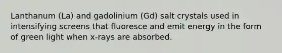 Lanthanum (La) and gadolinium (Gd) salt crystals used in intensifying screens that fluoresce and emit energy in the form of green light when x-rays are absorbed.