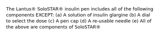 The Lantus® SoloSTAR® insulin pen includes all of the following components EXCEPT: (a) A solution of insulin glargine (b) A dial to select the dose (c) A pen cap (d) A re-usable needle (e) All of the above are components of SoloSTAR®