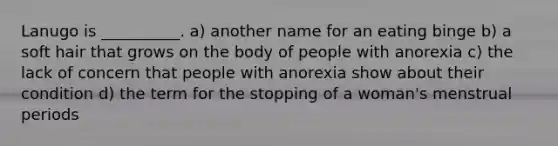 Lanugo is __________. a) another name for an eating binge b) a soft hair that grows on the body of people with anorexia c) the lack of concern that people with anorexia show about their condition d) the term for the stopping of a woman's menstrual periods