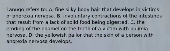 Lanugo refers to: A. fine silky body hair that develops in victims of anorexia nervosa. B. involuntary contractions of the intestines that result from a lack of solid food being digested. C. the eroding of the enamel on the teeth of a victim with bulimia nervosa. D. the yellowish pallor that the skin of a person with anorexia nervosa develops.