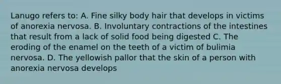 Lanugo refers to: A. Fine silky body hair that develops in victims of anorexia nervosa. B. Involuntary contractions of the intestines that result from a lack of solid food being digested C. The eroding of the enamel on the teeth of a victim of bulimia nervosa. D. The yellowish pallor that the skin of a person with anorexia nervosa develops