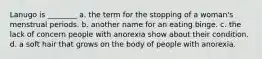 Lanugo is ________ a. the term for the stopping of a woman's menstrual periods. b. another name for an eating binge. c. the lack of concern people with anorexia show about their condition. d. a soft hair that grows on the body of people with anorexia.