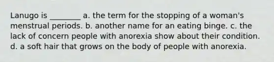 Lanugo is ________ a. the term for the stopping of a woman's menstrual periods. b. another name for an eating binge. c. the lack of concern people with anorexia show about their condition. d. a soft hair that grows on the body of people with anorexia.