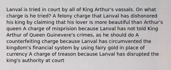 Lanval is tried in court by all of King Arthur's vassals. On what charge is he tried? A felony charge that Lanval has dishonored his king by claiming that his lover is more beautiful than Arthur's queen A charge of misprision because Lanval has not told King Arthur of Queen Guinevere's crimes, as he should do A counterfeiting charge because Lanval has circumvented the kingdom's financial system by using fairy gold in place of currency A charge of treason because Lanval has disrupted the king's authority at court