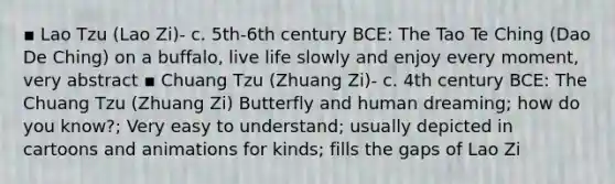 ▪ Lao Tzu (Lao Zi)- c. 5th-6th century BCE: The Tao Te Ching (Dao De Ching) on a buffalo, live life slowly and enjoy every moment, very abstract ▪ Chuang Tzu (Zhuang Zi)- c. 4th century BCE: The Chuang Tzu (Zhuang Zi) Butterfly and human dreaming; how do you know?; Very easy to understand; usually depicted in cartoons and animations for kinds; fills the gaps of Lao Zi