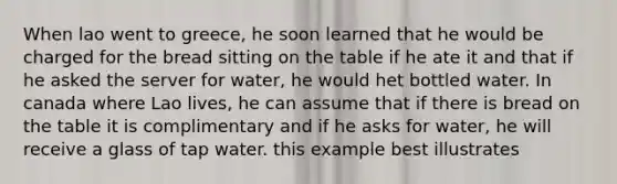 When lao went to greece, he soon learned that he would be charged for the bread sitting on the table if he ate it and that if he asked the server for water, he would het bottled water. In canada where Lao lives, he can assume that if there is bread on the table it is complimentary and if he asks for water, he will receive a glass of tap water. this example best illustrates