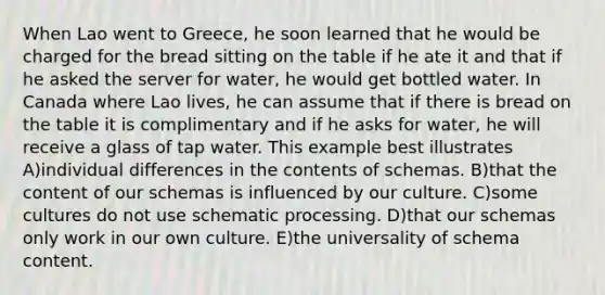 When Lao went to Greece, he soon learned that he would be charged for the bread sitting on the table if he ate it and that if he asked the server for water, he would get bottled water. In Canada where Lao lives, he can assume that if there is bread on the table it is complimentary and if he asks for water, he will receive a glass of tap water. This example best illustrates A)individual differences in the contents of schemas. B)that the content of our schemas is influenced by our culture. C)some cultures do not use schematic processing. D)that our schemas only work in our own culture. E)the universality of schema content.